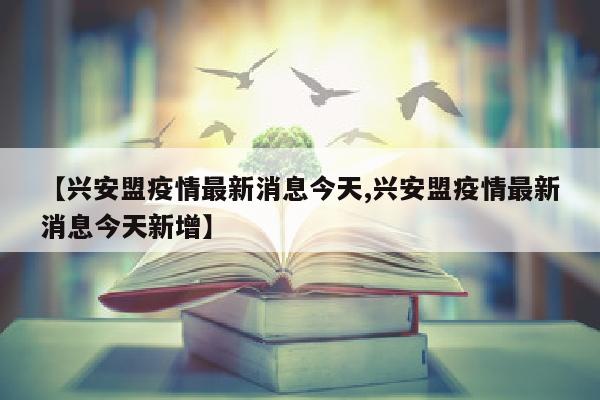 【兴安盟疫情最新消息今天,兴安盟疫情最新消息今天新增】