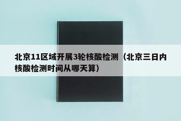 北京11区域开展3轮核酸检测（北京三日内核酸检测时间从哪天算）