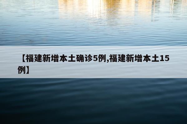 【福建新增本土确诊5例,福建新增本土15例】
