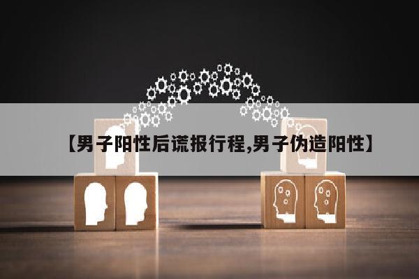 【男子阳性后谎报行程,男子伪造阳性】
