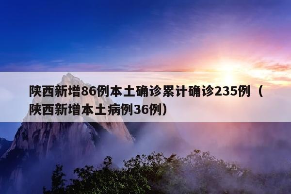 陕西新增86例本土确诊累计确诊235例（陕西新增本土病例36例）