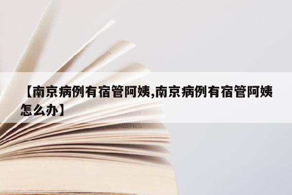 【南京病例有宿管阿姨,南京病例有宿管阿姨怎么办】