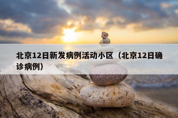 北京12日新发病例活动小区（北京12日确诊病例）