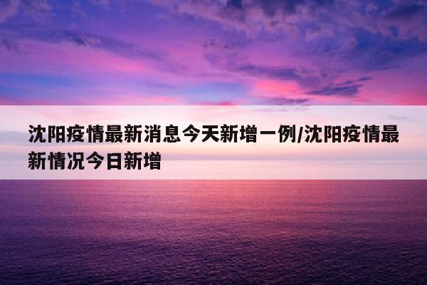 沈阳疫情最新消息今天新增一例/沈阳疫情最新情况今日新增
