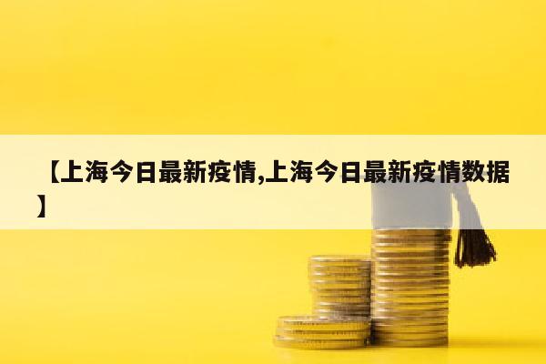 【上海今日最新疫情,上海今日最新疫情数据】
