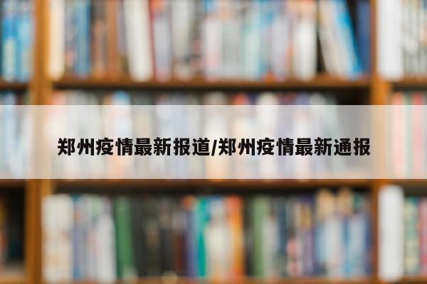 郑州疫情最新报道/郑州疫情最新通报