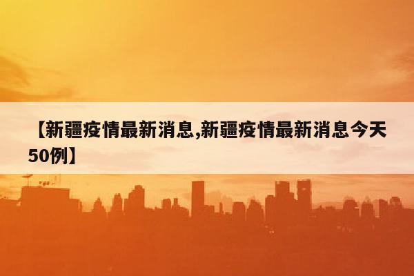 【新疆疫情最新消息,新疆疫情最新消息今天50例】