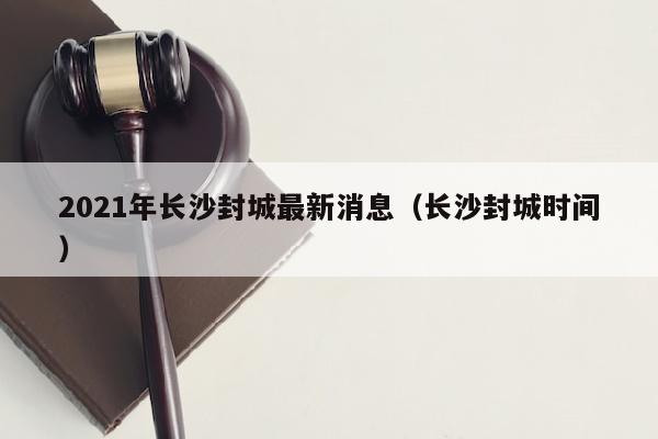 2021年长沙封城最新消息（长沙封城时间）