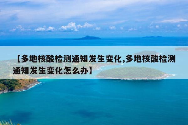 【多地核酸检测通知发生变化,多地核酸检测通知发生变化怎么办】