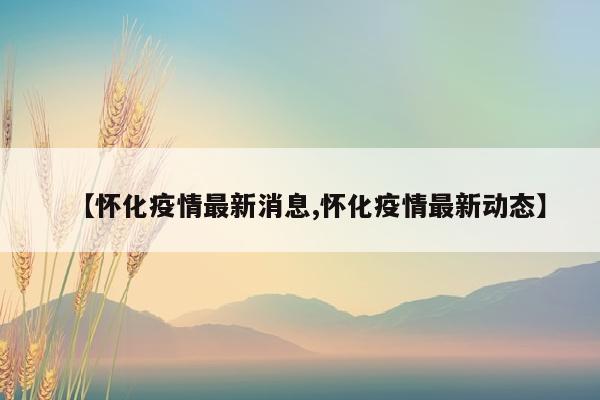 【怀化疫情最新消息,怀化疫情最新动态】