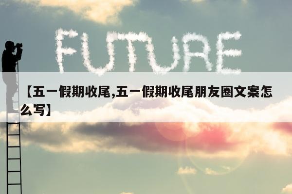 【五一假期收尾,五一假期收尾朋友圈文案怎么写】
