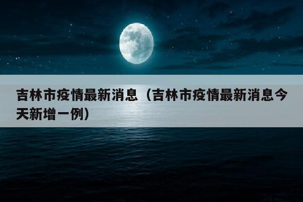 吉林市疫情最新消息（吉林市疫情最新消息今天新增一例）