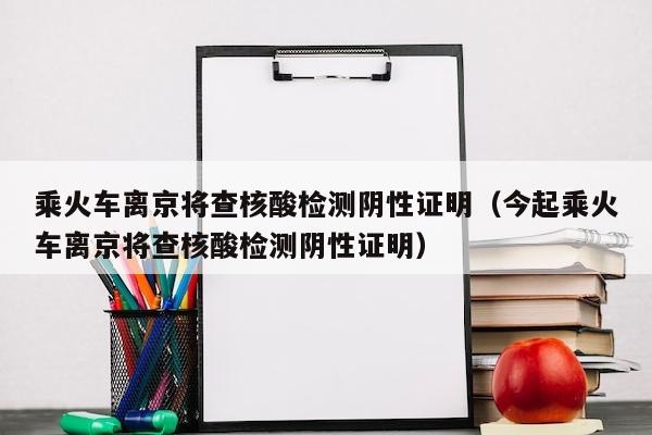 乘火车离京将查核酸检测阴性证明（今起乘火车离京将查核酸检测阴性证明）