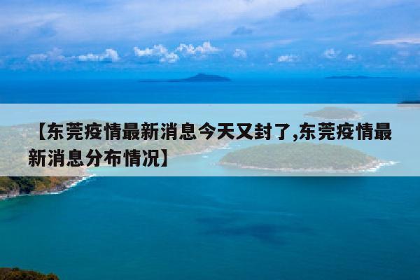 【东莞疫情最新消息今天又封了,东莞疫情最新消息分布情况】