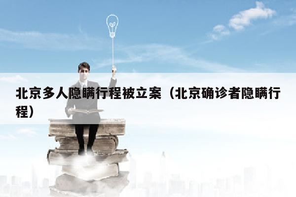 北京多人隐瞒行程被立案（北京确诊者隐瞒行程）