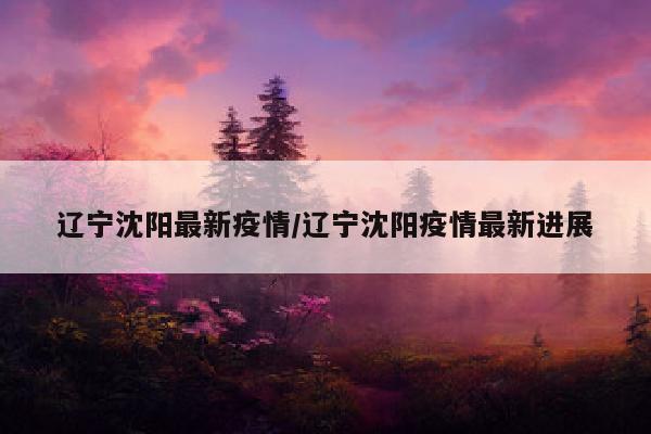 辽宁沈阳最新疫情/辽宁沈阳疫情最新进展