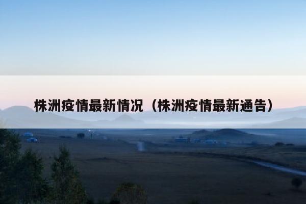 株洲疫情最新情况（株洲疫情最新通告）